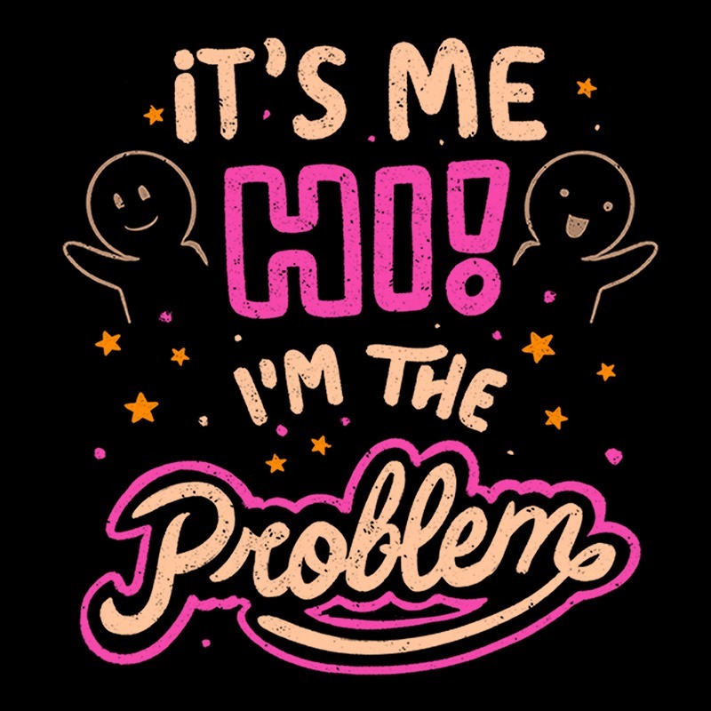 It’s Me Hi I Am The Problem